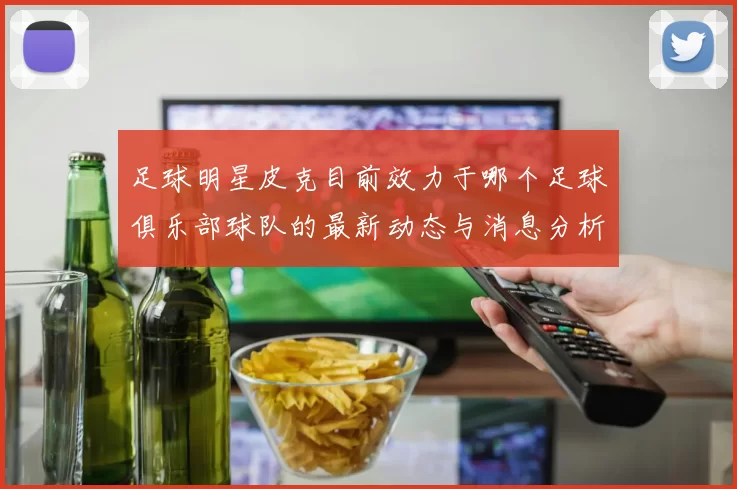 足球明星皮克目前效力于哪个足球俱乐部球队的最新动态与消息分析