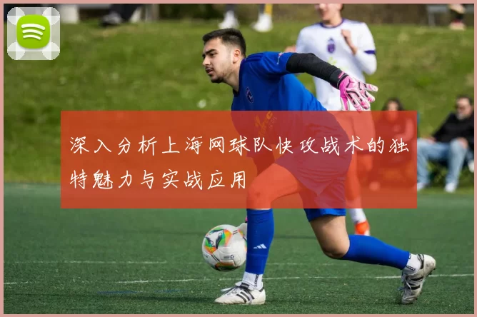 深入分析上海网球队快攻战术的独特魅力与实战应用