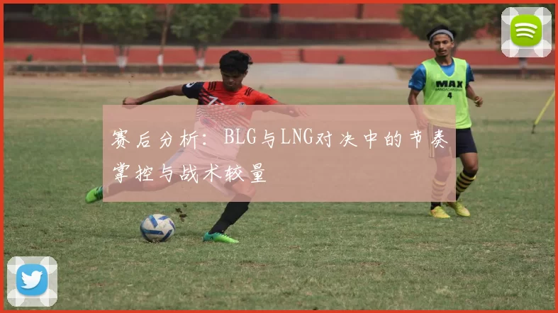 赛后分析：BLG与LNG对决中的节奏掌控与战术较量