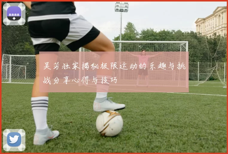 吴芳独家揭秘极限运动的乐趣与挑战分享心得与技巧