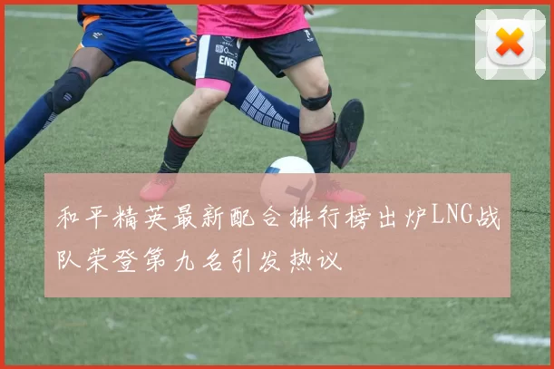 和平精英最新配合排行榜出炉LNG战队荣登第九名引发热议