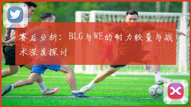 赛后分析：BLG与WE的耐力较量与战术深度探讨