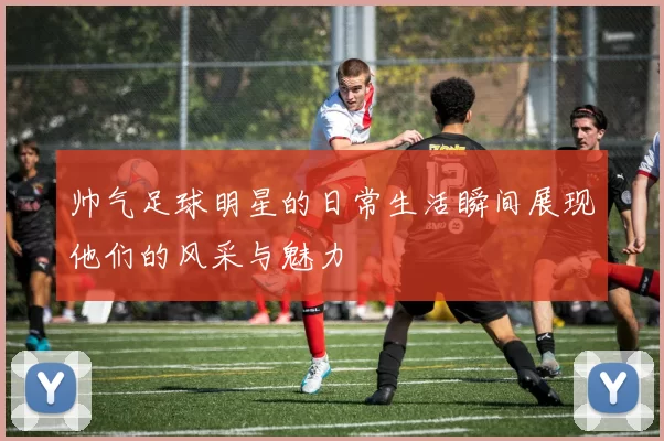 帅气足球明星的日常生活瞬间展现他们的风采与魅力