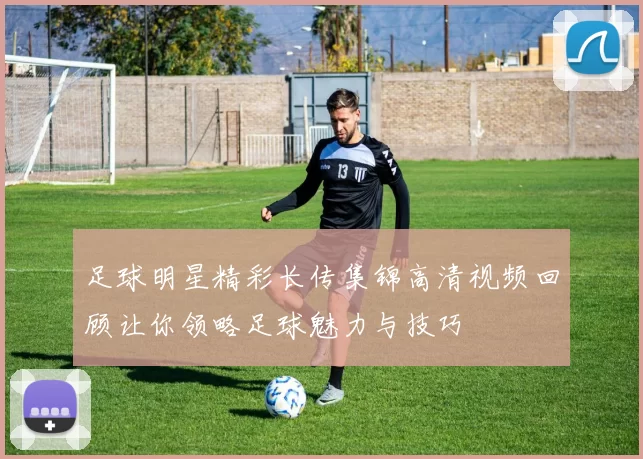 足球明星精彩长传集锦高清视频回顾让你领略足球魅力与技巧