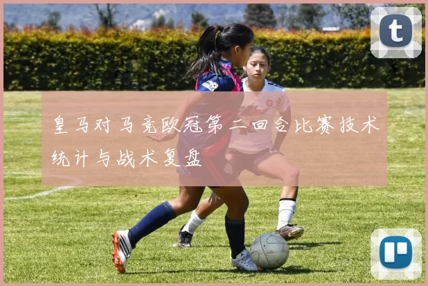 皇马对马竞欧冠第二回合比赛技术统计与战术复盘