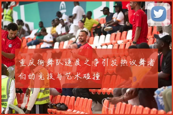 重庆街舞队速度之争引发热议舞者们的竞技与艺术碰撞