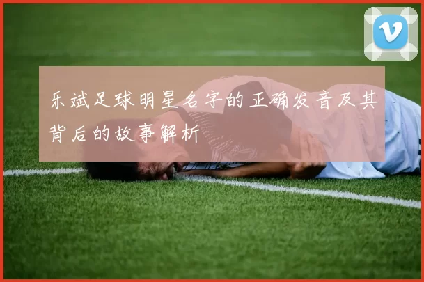 乐斌足球明星名字的正确发音及其背后的故事解析