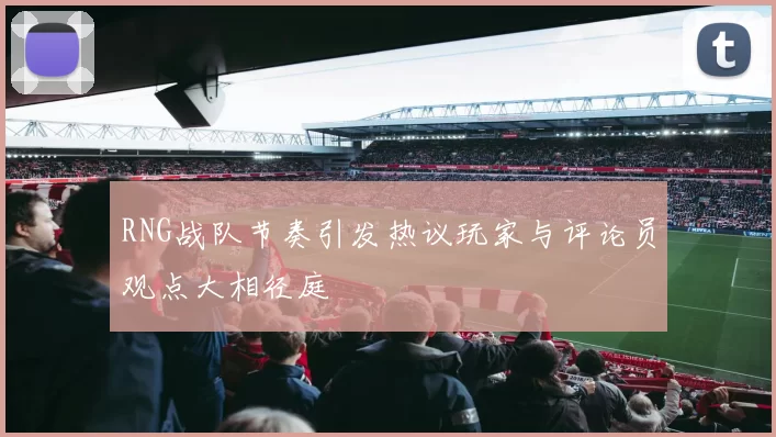 RNG战队节奏引发热议玩家与评论员观点大相径庭