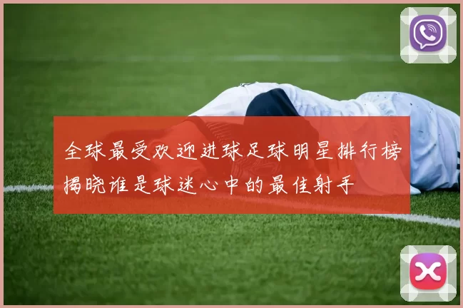 全球最受欢迎进球足球明星排行榜揭晓谁是球迷心中的最佳射手