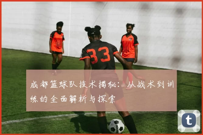 成都篮球队技术揭秘：从战术到训练的全面解析与探索