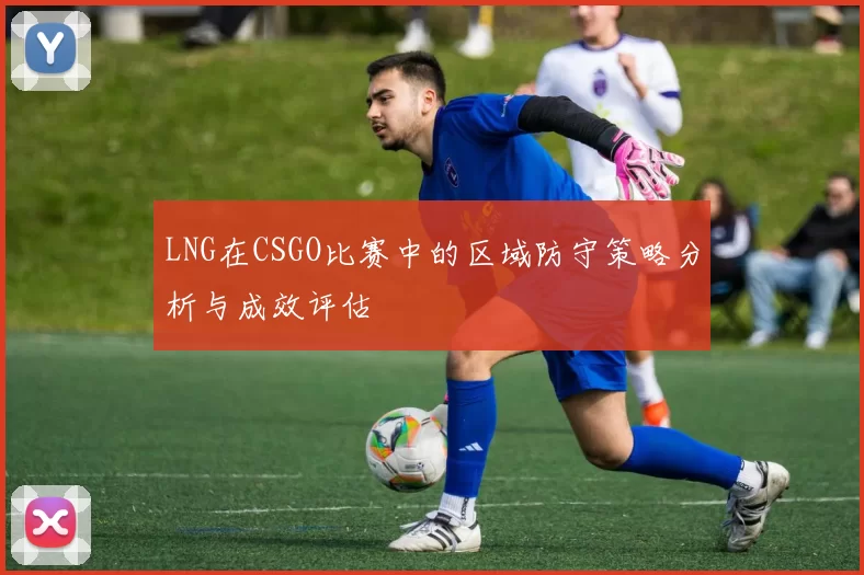 LNG在CSGO比赛中的区域防守策略分析与成效评估