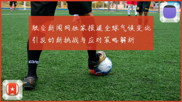 联合新闻网独家报道全球气候变化引发的新挑战与应对策略解析