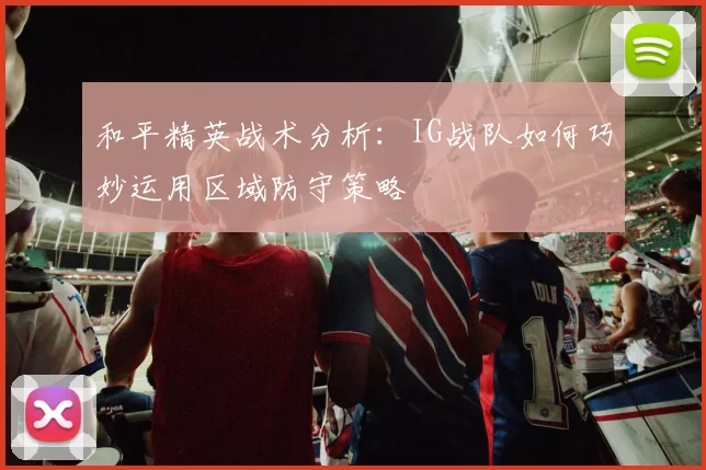 和平精英战术分析：IG战队如何巧妙运用区域防守策略