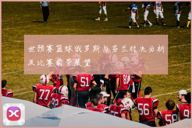 世预赛篮球俄罗斯与芬兰对决分析及比赛前景展望