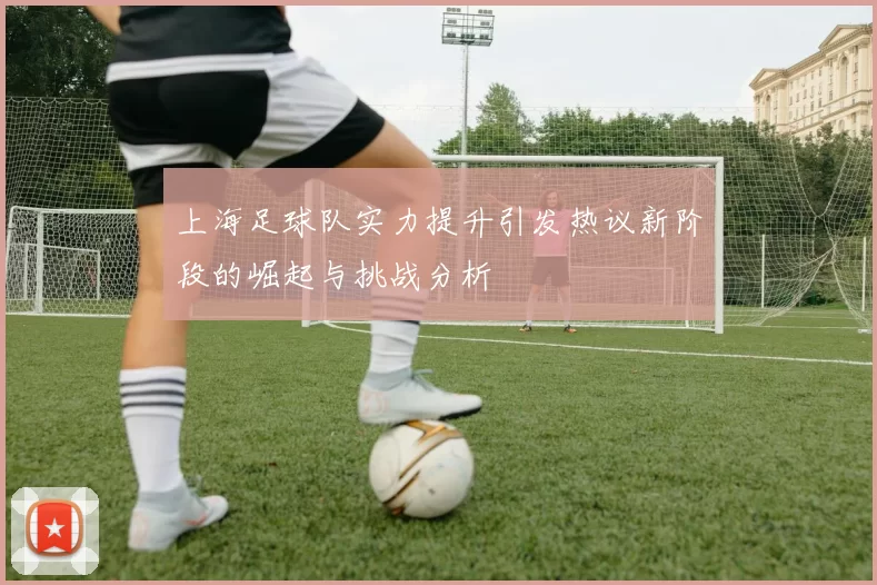 上海足球队实力提升引发热议新阶段的崛起与挑战分析