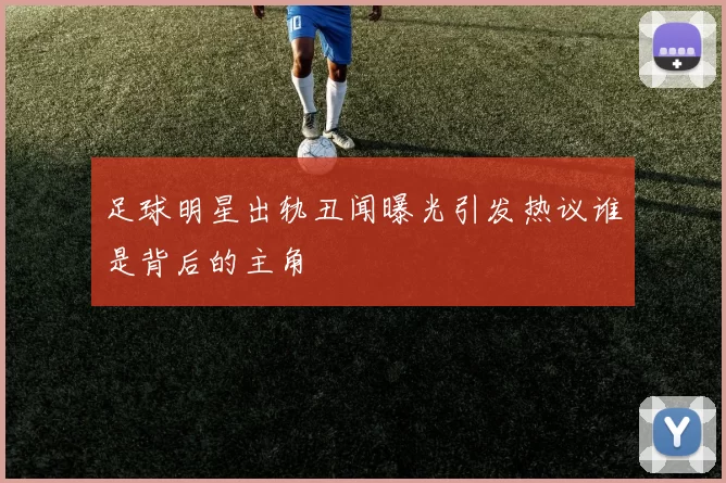 足球明星出轨丑闻曝光引发热议谁是背后的主角