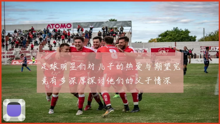 足球明星们对儿子的热爱与期望究竟有多深厚探讨他们的父子情深
