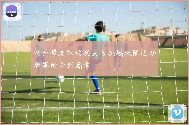 杭州攀岩队的蜕变与挑战极限运动联赛的全新篇章