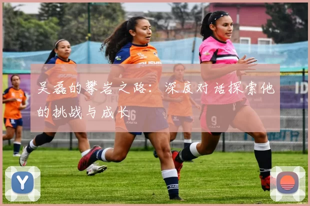 吴磊的攀岩之路：深度对话探索他的挑战与成长