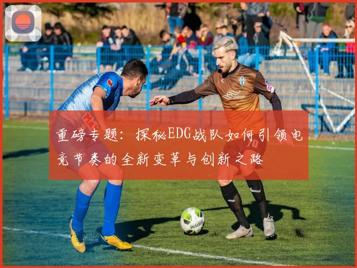 重磅专题：探秘EDG战队如何引领电竞节奏的全新变革与创新之路