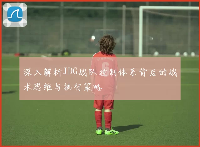 深入解析JDG战队控制体系背后的战术思维与执行策略