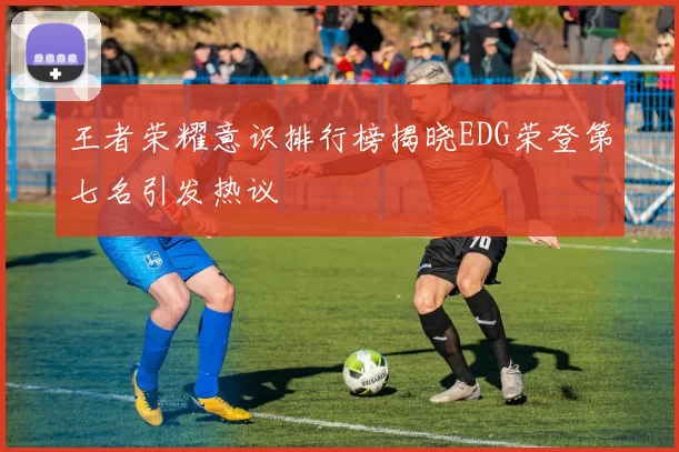王者荣耀意识排行榜揭晓EDG荣登第七名引发热议