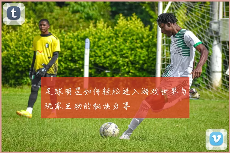 足球明星如何轻松进入游戏世界与玩家互动的秘诀分享
